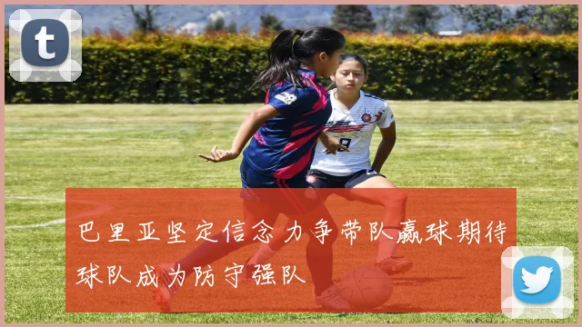 巴里亚坚定信念力争带队赢球期待球队成为防守强队