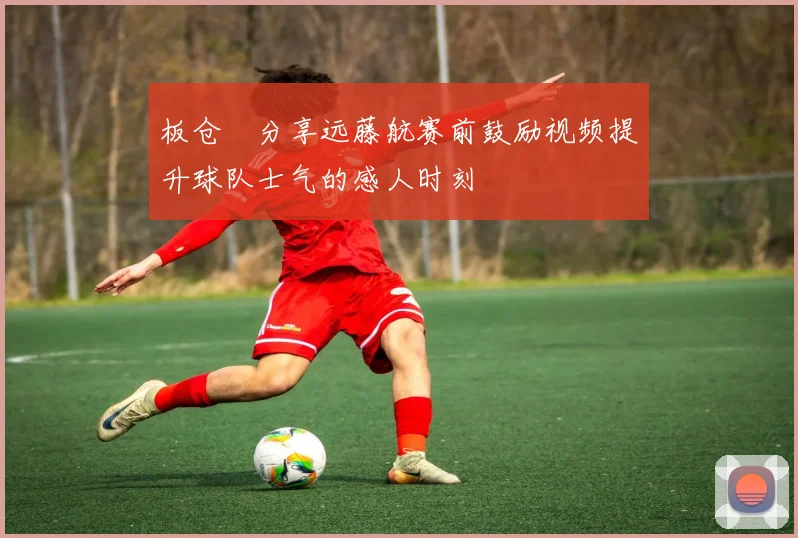 板仓滉分享远藤航赛前鼓励视频提升球队士气的感人时刻
