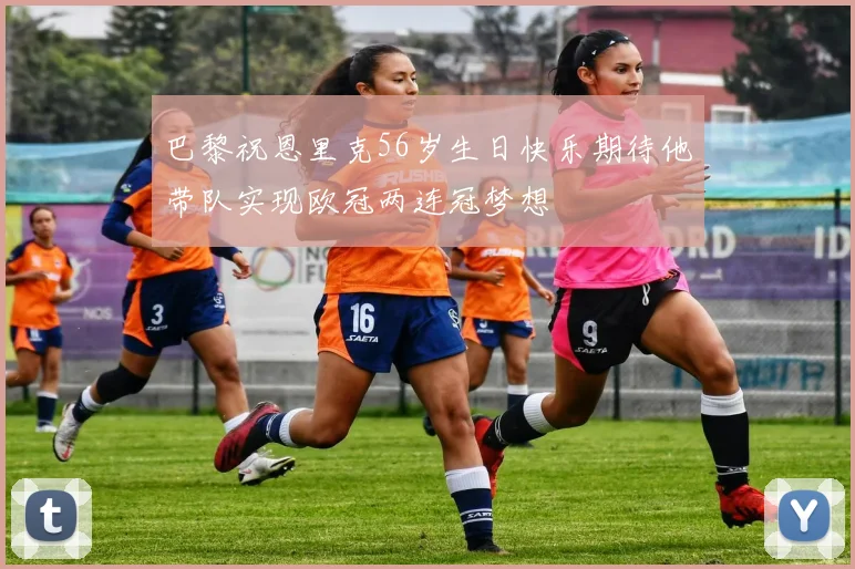 巴黎祝恩里克56岁生日快乐期待他带队实现欧冠两连冠梦想