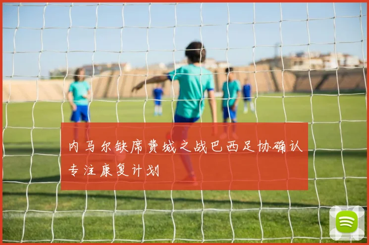 内马尔缺席费城之战巴西足协确认专注康复计划
