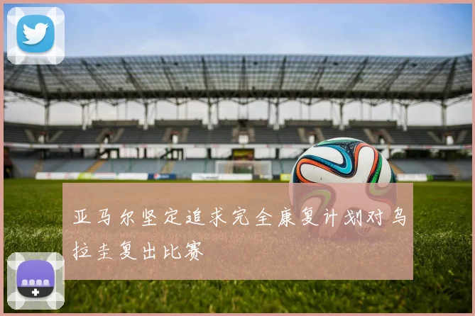 亚马尔坚定追求完全康复计划对乌拉圭复出比赛