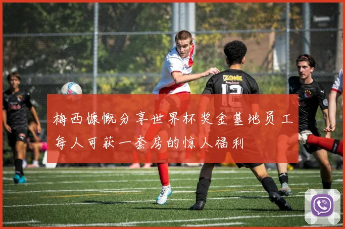 梅西慷慨分享世界杯奖金基地员工每人可获一套房的惊人福利