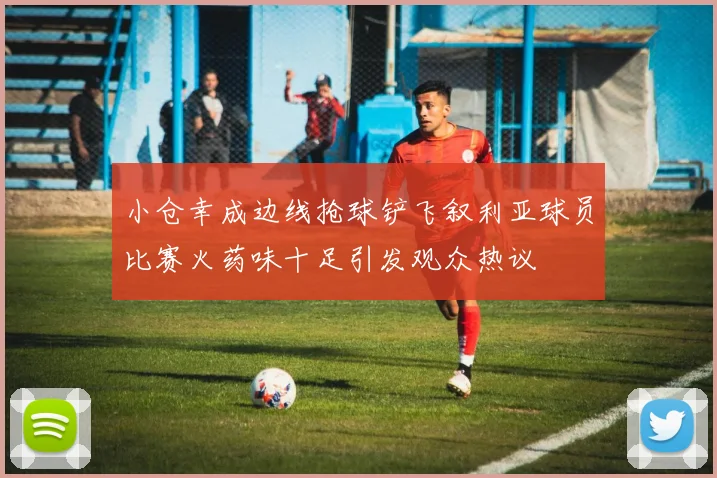 小仓幸成边线抢球铲飞叙利亚球员比赛火药味十足引发观众热议