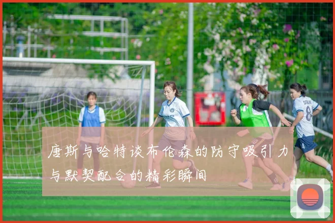 唐斯与哈特谈布伦森的防守吸引力与默契配合的精彩瞬间