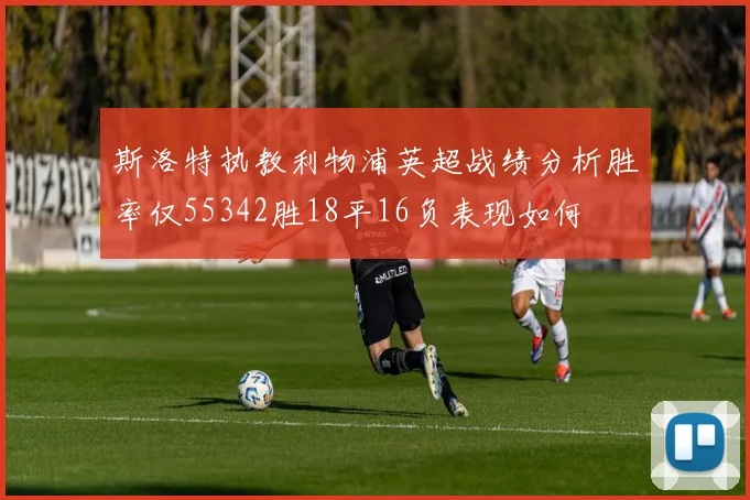 斯洛特执教利物浦英超战绩分析胜率仅55342胜18平16负表现如何