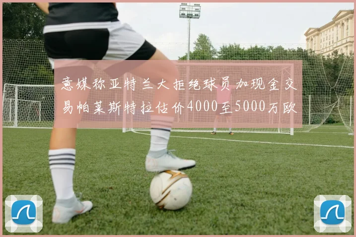 意媒称亚特兰大拒绝球员加现金交易帕莱斯特拉估价4000至5000万欧元