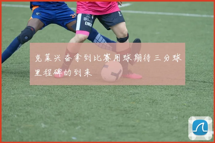 克莱兴奋拿到比赛用球期待三分球里程碑的到来