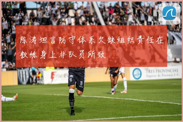陈涛坦言防守体系欠缺组织责任在教练身上非队员所致