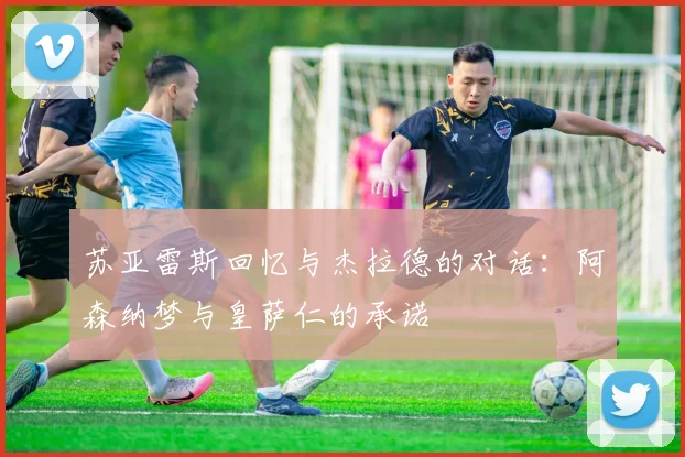 苏亚雷斯回忆与杰拉德的对话：阿森纳梦与皇萨仁的承诺