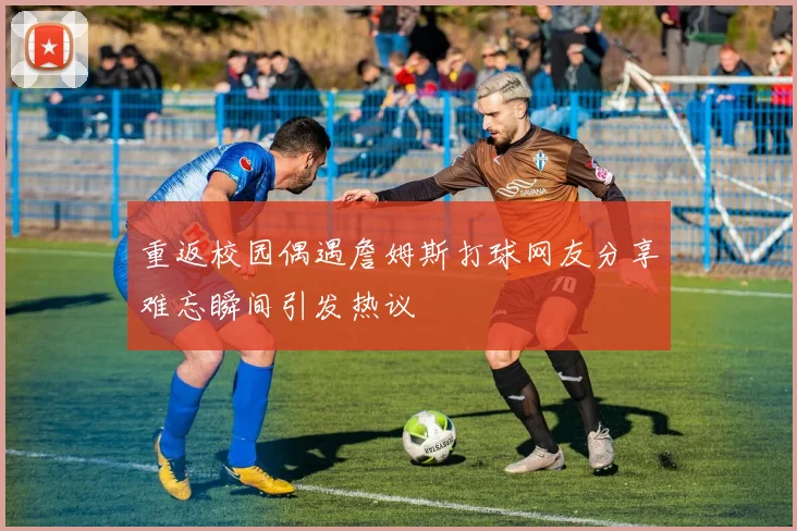 重返校园偶遇詹姆斯打球网友分享难忘瞬间引发热议