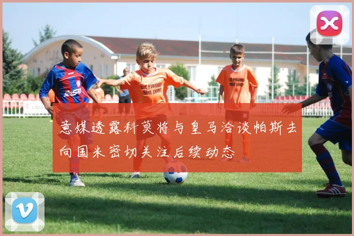 意媒透露科莫将与皇马洽谈帕斯去向国米密切关注后续动态