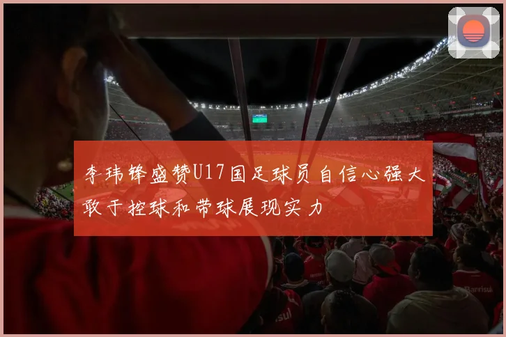 李玮锋盛赞U17国足球员自信心强大敢于控球和带球展现实力