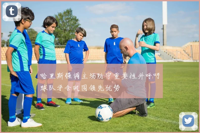 哈里斯强调主场防守重要性并呼吁球队学会巩固领先优势